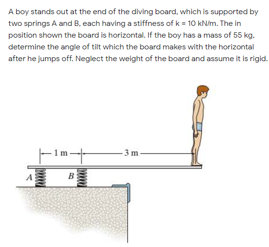 A boy stands out at the end of the diving board, which is supported by
two springs A and B, each having a stiffness of k = 10 kN/m. The in
position shown the board is horizontal. If the boy has a mass of 55 kg,
determine the angle of tilt which the board makes with the horizontal
after he jumps off. Neglect the weight of the board and assume it is rigid.
- 3 m
A
B
