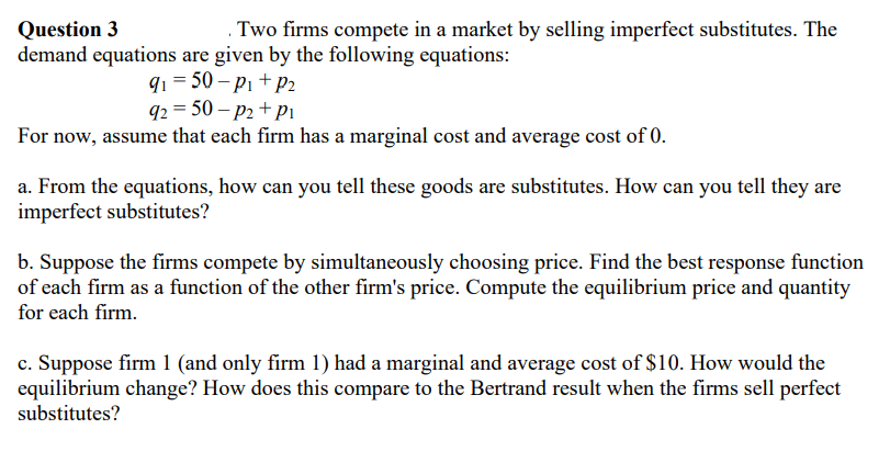 Question 3
Two firms compete in a market by selling imperfect substitutes. The
demand equations are given by the following equations:
9₁=50-P₁+P2
92 = 50 - P2+P1
For now, assume that each firm has a marginal cost and average cost of 0.
a. From the equations, how can you tell these goods are substitutes. How can you tell they are
imperfect substitutes?
b. Suppose the firms compete by simultaneously choosing price. Find the best response function
of each firm as a function of the other firm's price. Compute the equilibrium price and quantity
for each firm.
c. Suppose firm 1 (and only firm 1) had a marginal and average cost of $10. How would the
equilibrium change? How does this compare to the Bertrand result when the firms sell perfect
substitutes?