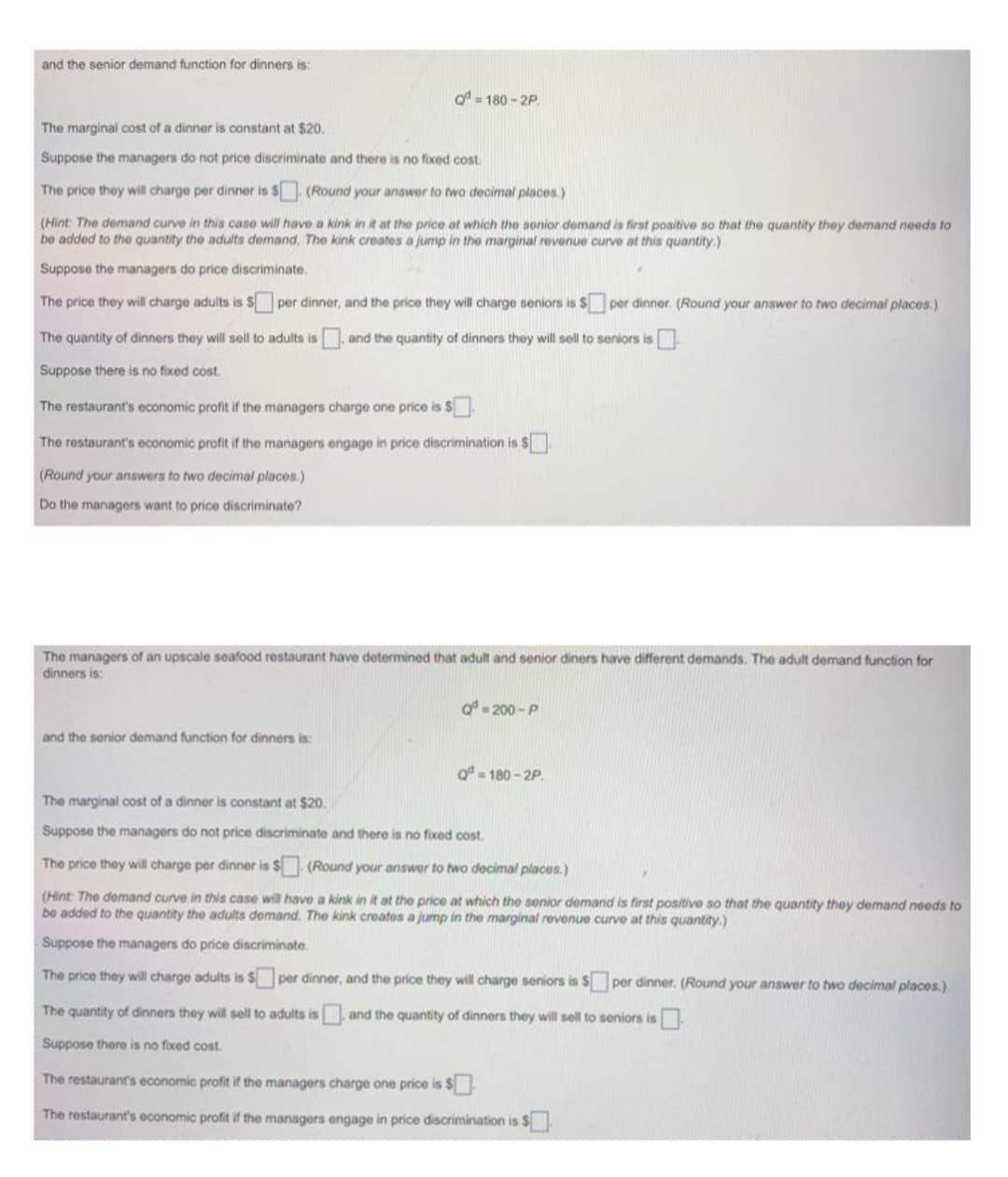 and the senior demand function for dinners is:
Q=180-2P.
The marginal cost of a dinner is constant at $20.
Suppose the managers do not price discriminate and there is no fixed cost.
The price they will charge per dinner is $
(Round your answer to two decimal places.)
(Hint: The demand curve in this case will have a kink in it at the price at which the senior demand is first positive so that the quantity they demand needs to
be added to the quantity the adults demand. The kink creates a jump in the marginal revenue curve at this quantity.)
Suppose the managers do price discriminate.
The price they will charge adults is $
The quantity of dinners they will sell to adults is, and the quantity of dinners they will sell to seniors is
Suppose there is no fixed cost.
per dinner, and the price they will charge seniors is $ per dinner. (Round your answer to two decimal places.)
The restaurant's economic profit if the managers charge one price is $
The restaurant's economic profit if the managers engage in price discrimination is $
(Round your answers to two decimal places.)
Do the managers want to price discriminate?
The managers of an upscale seafood restaurant have determined that adult and senior diners have different demands. The adult demand function for
dinners is:
and the senior demand function for dinners is:
a=200-P
Q=180-2P.
The marginal cost of a dinner is constant at $20.
Suppose the managers do not price discriminate and there is no fixed cost.
The price they will charge per dinner is $
(Round your answer to two decimal places.)
(Hint: The demand curve in this case will have a kink in it at the price at which the senior demand is first positive so that the quantity they demand needs to
be added to the quantity the adults demand. The kink creates a jump in the marginal revenue curve at this quantity.)
Suppose the managers do price discriminate.
The price they will charge adults is $ per dinner, and the price they will charge seniors is $ per dinner. (Round your answer to two decimal places)
The quantity of dinners they will sell to adults is and the quantity of dinners they will sell to seniors is 0
Suppose there is no fixed cost.
The restaurant's economic profit if the managers charge one price is $
The restaurant's economic profit if the managers engage in price discrimination is $