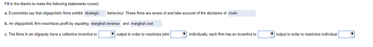 Fill in the blanks to make the following statements correct.
a.
Economists say that oligopolistic firms exhibit strategic
b. An oligopolistic firm maximizes profit by equating marginal revenue and marginal cost
c. The firms in an oligopoly have a collective incentive to
behaviour. These firms are aware of and take account of the decisions of rivals
output in order to maximize joint
; individually, each firm has an incentive to
output in order to maximize individual