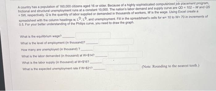 A country has a population of 160,000 citizens aged 16 or older. Because of a highly sophisticated computerized job placement program,
frictional and structural unemployment runs at a constant 10,000. The nation's labor demand and supply curve are QD = 102 - Wand QS
= 5W, respectively. Q is the quantity of labor supplied or demanded in thousands of workers, Wis the wage. Using Excel create a
spreadsheet with the column headings w, LD, LS, and unemployment. Fill in the spreadsheet's cells for w= 10 to W= 70 in increments of
0.5. For your better understanding of the Philips curve, you need to draw the graph.
What is the equilibrium wage?
What is the level of employment (in thousand)?
How many are unemployed (in thousand) ?
What is the labor demanded (in thousand) at W-$147,
What is the labor supply (in thousand) at W-$16?
What is the expected unemployment rate if W-$21?
(Note: Rounding to the nearest tenth.)