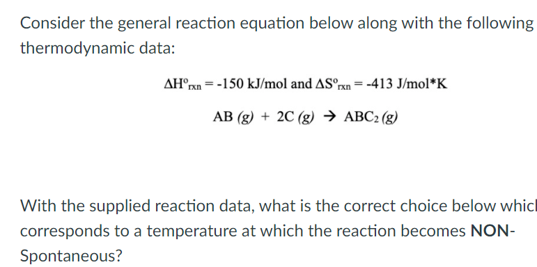 Consider the general reaction equation below along with the following
thermodynamic data:
AH°rxn = -150 kJ/mol and ASºrxn= -413 J/mol*K
AB (g) + 2C (g) → ABC2 (g)
With the supplied reaction data, what is the correct choice below whicl
corresponds to a temperature at which the reaction becomes NON-
Spontaneous?
