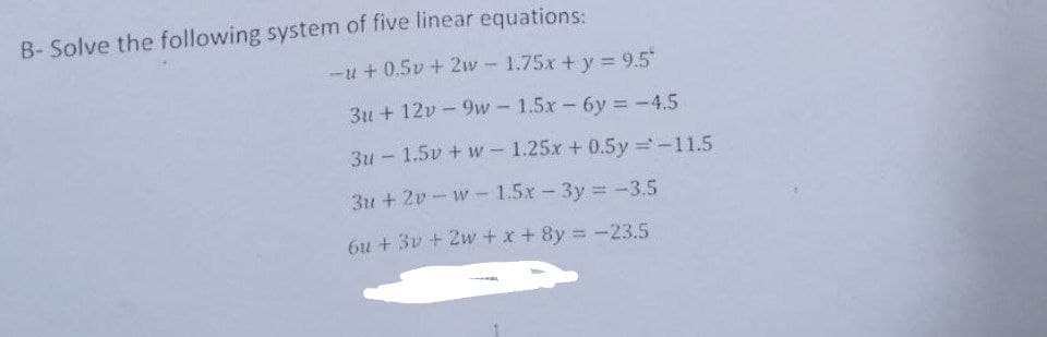 B- Solve the following system of five linear equations:
-u+ 0.5v + 2w - 1.75x + y = 9.5"
3u + 12v- 9w - 1.5x - 6y= -4.5
3u-1.5v + w-1.25x + 0.5y = -11.5
3u2v-w-1.5x - 3y = -3.5
6u + 3v + 2w+x+8y = -23.5