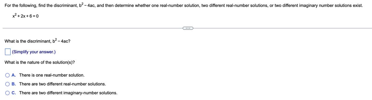 For the following, find the discriminant, b² - 4ac, and then determine whether one real-number solution, two different real-number solutions, or two different imaginary number solutions exist.
x²+2x+6=0
What is the discriminant, b² - 4ac?
(Simplify your answer.)
What is the nature of the solution(s)?
O A. There is one real-number solution.
B. There are two different real-number solutions.
OC. There are two different imaginary-number solutions.