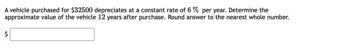 A vehicle purchased for $32500 depreciates at a constant rate of 6% per year. Determine the
approximate value of the vehicle 12 years after purchase. Round answer to the nearest whole number.
$