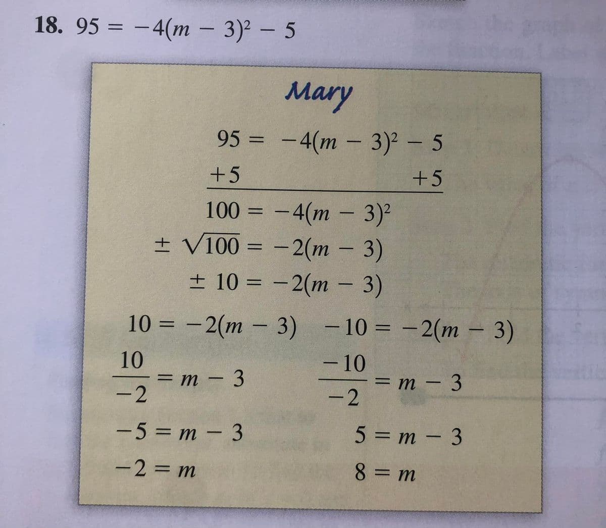 18. 95 = -4(m – 3)² – 5
Mary
95 = -4(m - 3)2 - 5
+5
+5
100 = -4(m - 3)²
± V100 = -2(m – 3)
± 10 = -2(m - 3)
|
%3D
10%3D -2(т — 3) -103 -2(т - 3)
10
= m - 3
-2
-10
= m – 3
-2
-5 = m - 3
5 = m – 3
-2= m
8 = m
|
