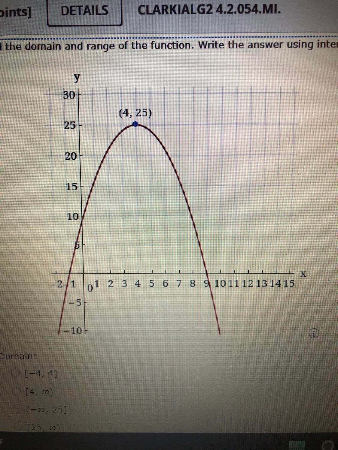 pints]
DETAILS
CLARKIALG24.2.054.MI.
INI NINI M RIN
I the domain and range of the function. Write the answer using inter
y
30
(4, 25)
25
20
15
10
-2-1 1 2 3 4 5 6 7 8 9 1011 12 13 14 15
-5-
-10H
Domain:
O[-4, 4]
O[4, o)
(-, 25]
125, o)
