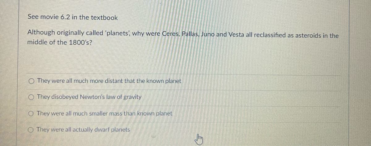 See movie 6.2 in the textbook
Although originally called 'planets', why were Ceres, Pallas, Juno and Vesta all reclassified as asteroids in the
middle of the 1800's?
O They were all much more distant that the known planet
O They disobeyed Newton's law of gravity
O They were all much smaller mass than known planet
They were all actually dwarf planets
E)
J