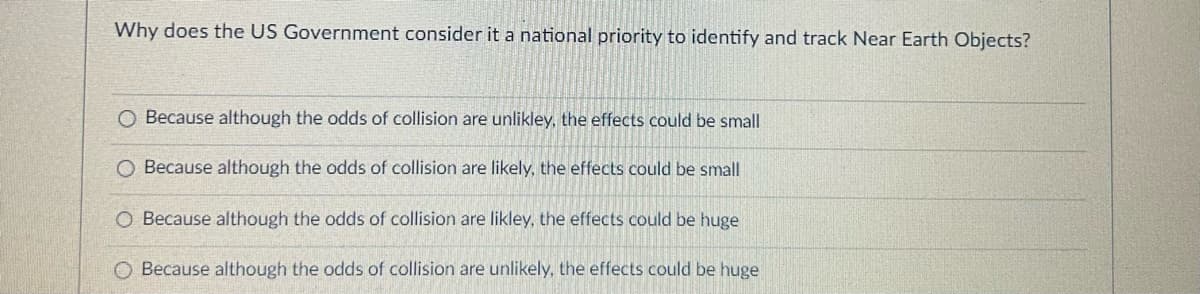 Why does the US Government consider it a national priority to identify and track Near Earth Objects?
O Because although the odds of collision are unlikley, the effects could be small
O Because although the odds of collision are likely, the effects could be small
O Because although the odds of collision are likley, the effects could be huge
O Because although the odds of collision are unlikely, the effects could be huge