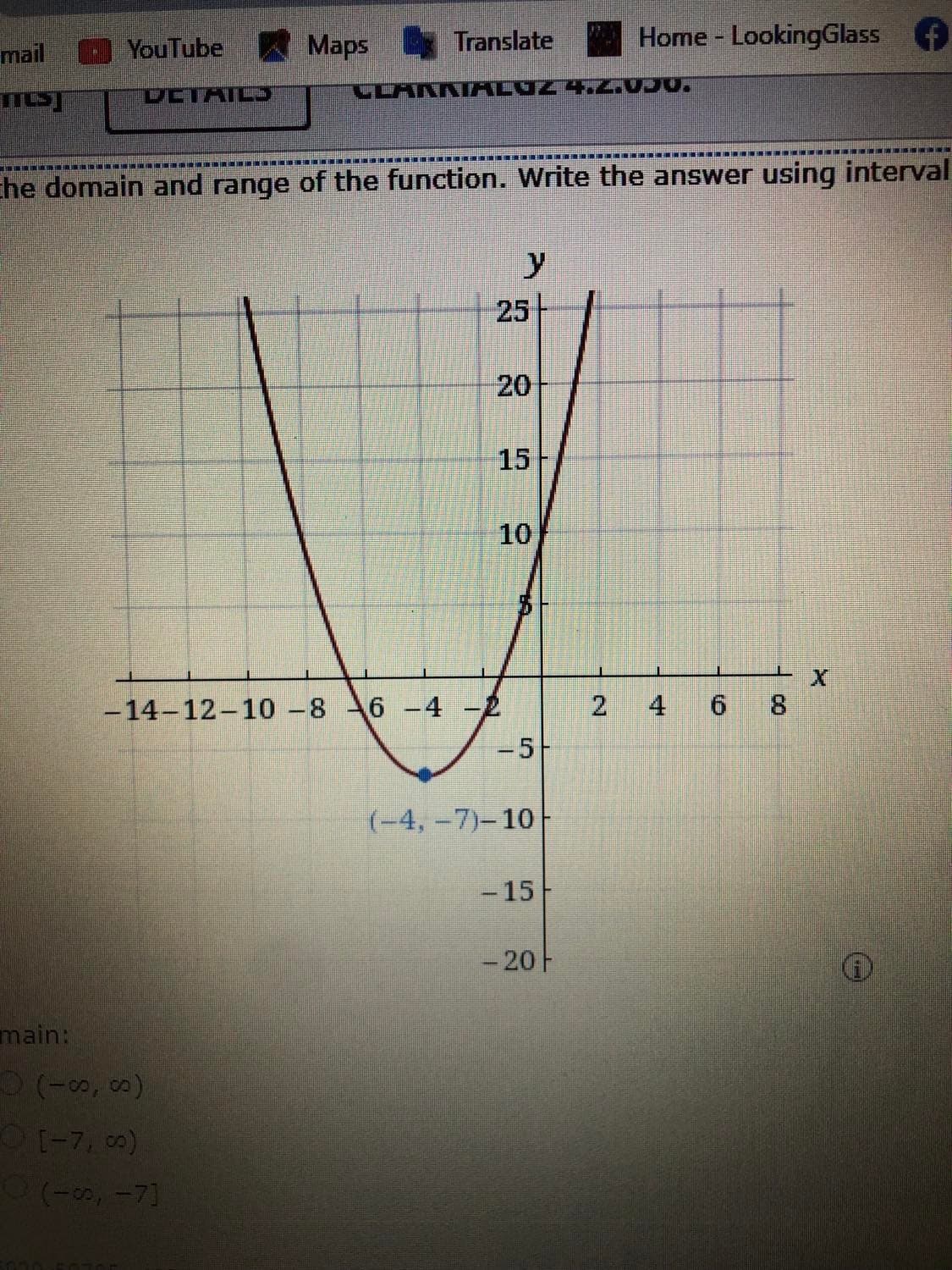 mail
YouTube Maps Translate
Home LookingGlass
DCTAIL
CLAKKI ALUZ 4 2.050.
Ehe domain and range of the function. Write the answer using interval
25
20
15
10
8.
-14-12-10 -8 6-4 -2
-5-
4
(-4,-7)-10
- 15
- 20F
main:
(-7, 0)
(-00, -7]
2.
