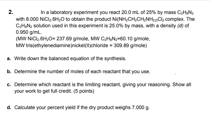 2.
In a laboratory experiment you react 20.0 mL of 25% by mass C2H&N2
with 8.000 NiCl2.6H20 to obtain the product Ni(NH2CH2CH½NH2j3Cl2 complex. The
C2H3N2 solution used in this experiment is 25.0% by mass, with a density (d) of
0.950 g/mL.
(MW NICI2.6H2O= 237.69 g/mole, MW C2HgN2=60.10 g/mole,
MW tris(ethylenediamine)nickel(II)chloride = 309.89 g/mole)
a. Write down the balanced equation of the synthesis.
b. Determine the number of moles of each reactant that you use.
c. Determine which reactant is the limiting reactant, giving your reasoning. Show all
your work to get full credit. (5 points)
d. Calculate your percent yield if the dry product weighs 7.000 g.
