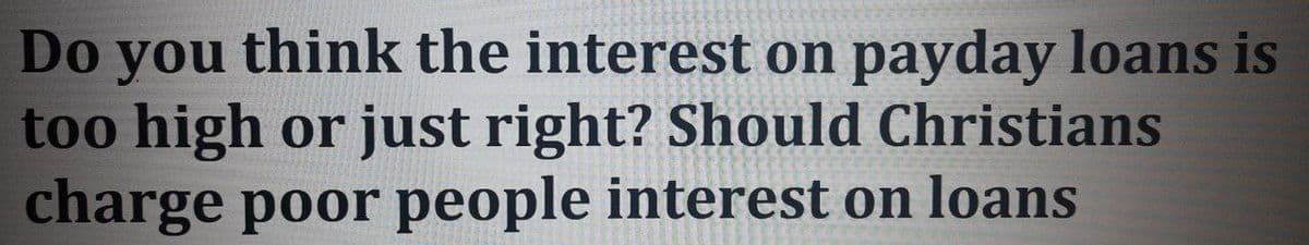 Do you think the interest on payday loans is
too high or just right? Should Christians
charge poor people interest on loans
