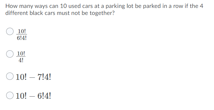 How many ways can 10 used cars at a parking lot be parked in a row if the 4
different black cars must not be together?
10!
6!4!
10!
4!
10! – 7!4!
10! – 6!4!
