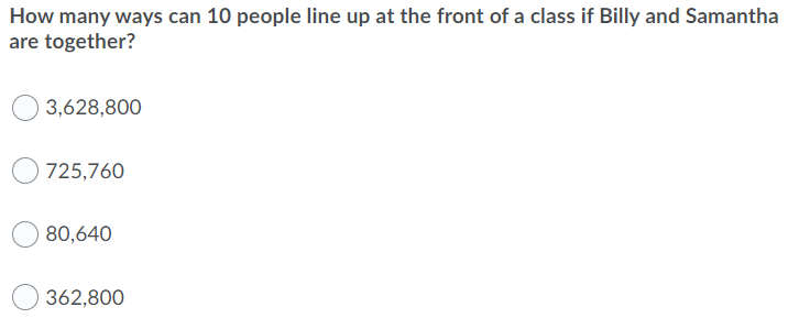 How many ways can 10 people line up at the front of a class if Billy and Samantha
are together?
3,628,800
725,760
80,640
362,800
