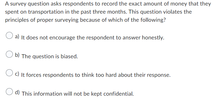 A survey question asks respondents to record the exact amount of money that they
spent on transportation in the past three months. This question violates the
principles of proper surveying because of which of the following?
a) It does not encourage the respondent to answer honestly.
b) The question is biased.
c) It forces respondents to think too hard about their response.
d) This information will not be kept confidential.