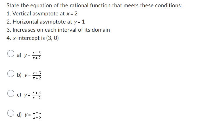 State the equation of the rational function that meets these conditions:
1. Vertical asymptote at x = 2
2. Horizontal asymptote at y = 1
3. Increases on each interval of its domain
4. x-intercept is (3, 0)
a) y = x=2
- 3
x +
Ob) y = x + 2
3
x +
c) y =
X+
x-2
X-3
d) y=x=2