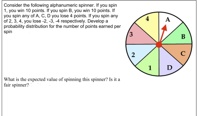 Consider the following alphanumeric spinner. If you spin
1, you win 10 points. If you spin B, you win 10 points. If
you spin any of A, C, D you lose 4 points. If you spin any
of 2, 3, 4, you lose -2, -3, -4 respectively. Develop a
probability distribution for the number of points earned per
spin
4
A
3
В
C
1
D
What is the expected value of spinning this spinner? Is it a
fair spinner?
