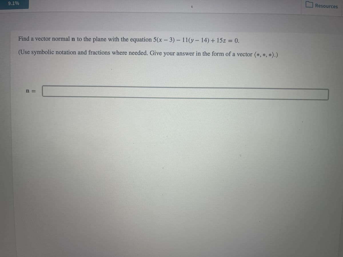 9.1%
Find a vector normal n to the plane with the equation 5(x - 3) - 11(y- 14) + 15z = 0.
(Use symbolic notation and fractions where needed. Give your answer in the form of a vector (*, *, *).)
n=
Resources