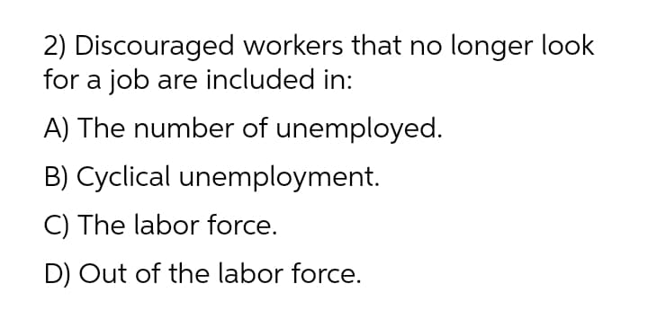 2) Discouraged workers that no longer look
for a job are included in:
A) The number of unemployed.
B) Cyclical unemployment.
C) The labor force.
D) Out of the labor force.
