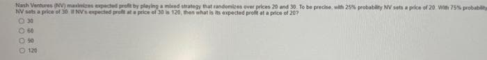 Nash Ventures (NV) maximices expected profit by playing a mixed strategy that randomizes over prices 20 and 30. To be precise, with 25% probability NV sets a price of 20. Wih 75% probabilety
NV sets a price of 30 I NVs epected proft at a price of 30 s 120, then what is its expected profit at a price of 207
O 30
O 60
O 90
O 120
