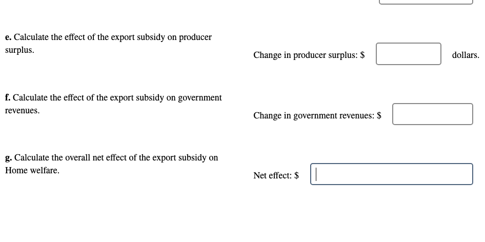 e. Calculate the effect of the export subsidy on producer
surplus.
Change in producer surplus: $
dollars.
f. Calculate the effect of the export subsidy on government
revenues.
Change in government revenues: $
g. Calculate the overall net effect of the export subsidy on
Home welfare.
Net effect: $
