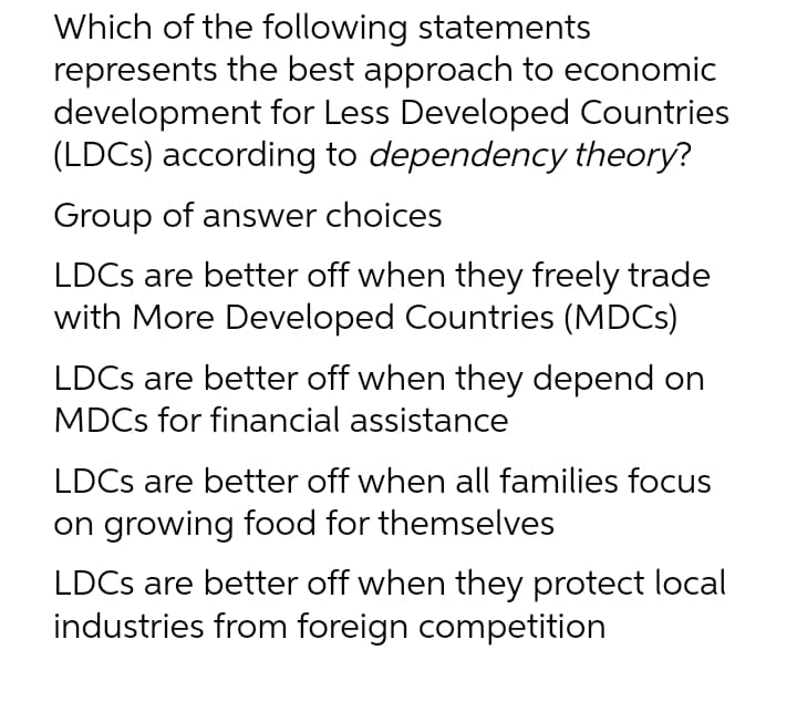 Which of the following statements
represents the best approach to economic
development for Less Developed Countries
(LDCS) according to dependency theory?
Group of answer choices
LDCS are better off when they freely trade
with More Developed Countries (MDCS)
LDCS are better off when they depend on
MDCS for financial assistance
LDCS are better off when all families focus
on growing food for themselves
LDCS are better off when they protect local
industries from foreign competition
