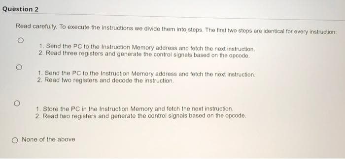 Question 2
Read carefully. To execute the instructions we divide them into steps. The first two steps are identical for every instruction:
1. Send the PC to the Instruction Memory address and fetch the next instruction.
2. Read three registers and generate the control signals based on the opcode.
1. Send the PC to the Instruction Memory address and fetch the next instruction.
2. Read two registers and decode the instruction.
1. Store the PC in the Instruction Memory and fetch the next instruction.
2. Read two registers and generate the control signals based on the opcode.
None of the above
