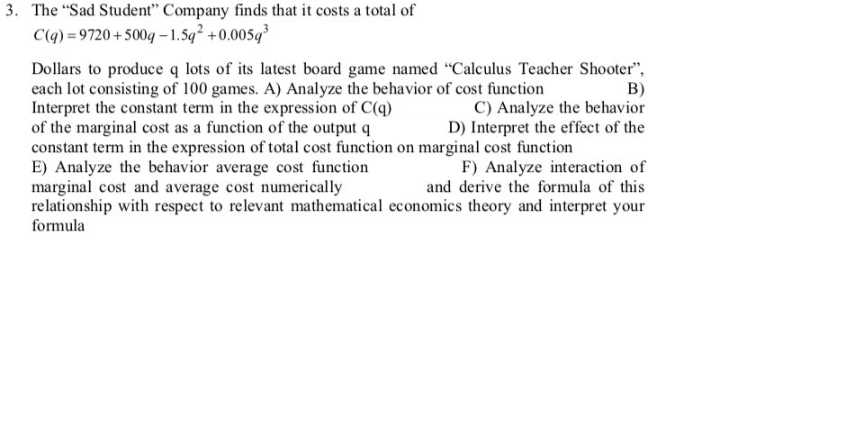 3. The "Sad Student" Company finds that it costs a total of
C(q) = 9720 +500q – 1.5q +0.005q
Dollars to produce q lots of its latest board game named "Calculus Teacher Shooter",
each lot consisting of 100 games. A) Analyze the behavior of cost function
Interpret the constant term in the expression of C(q)
of the marginal cost as a function of the output q
constant term in the expression of total cost function on marginal cost function
E) Analyze the behavior average cost function
marginal cost and average cost numerically
relationship with respect to relevant mathematical economics theory and interpret your
formula
B)
C) Analyze the behavior
D) Interpret the effect of the
F) Analyze interaction of
and derive the formula of this
