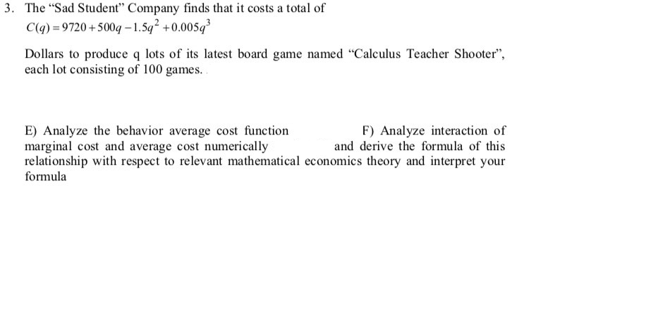 3. The "Sad Student" Company finds that it costs a total of
C(q) = 9720 +500g – 1.5q² +0.005q
Dollars to produce q lots of its latest board game named "Calculus Teacher Shooter",
each lot consisting of 100 games..
F) Analyze interaction of
and derive the formula of this
E) Analyze the behavior average cost function
marginal cost and average cost numerically
relationship with respect to relevant mathematical economics theory and interpret your
formula
