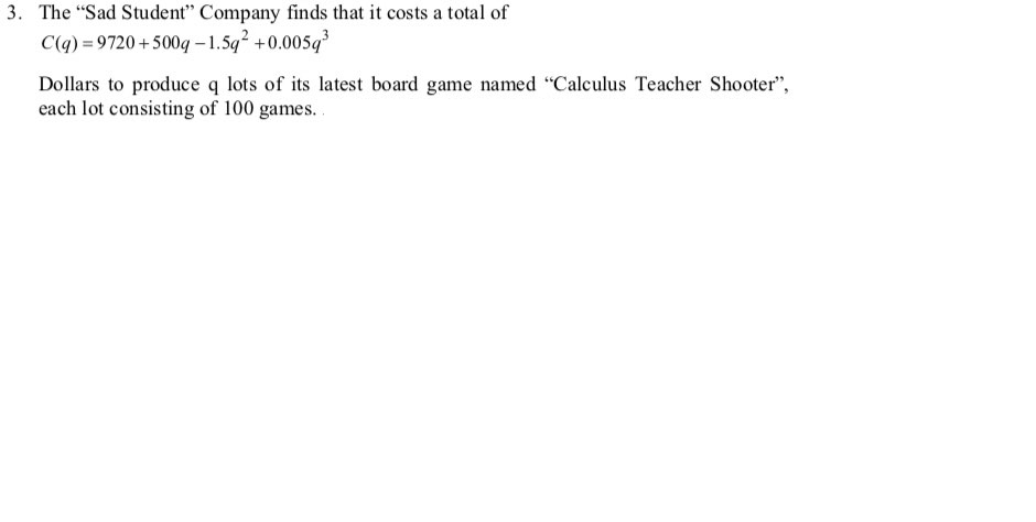 3. The "Sad Student" Company finds that it costs a total of
C(q) = 9720 +500q – 1.5q +0.005q
Dollars to produce q lots of its latest board game named "Calculus Teacher Shooter",
each lot consisting of 100 games..
