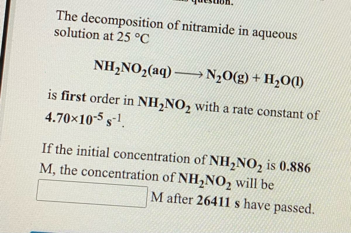 The decomposition of nitramide in aqueous
solution at 25 °C
NH,NO2(aq) → N20(g) + H2O(1)
is first order in NH,NO, with a rate constant of
4.70x10-5 s-1
If the initial concentration of NH,NO, is 0.886
M, the concentration of NH,NO, will be
M after 26411 s have passed.
