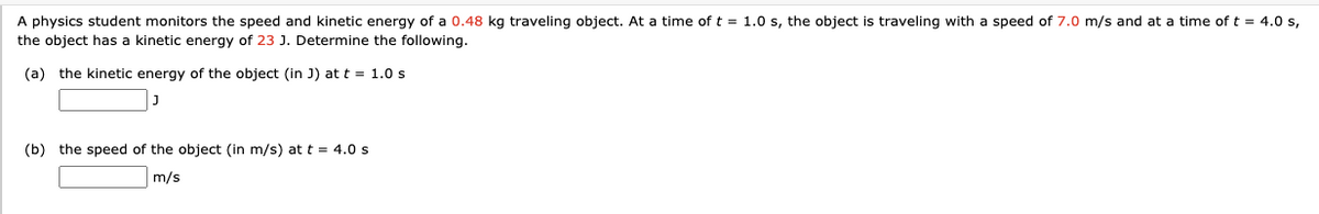 A physics student monitors the speed and kinetic energy of a 0.48 kg traveling object. At a time of t = 1.0 s, the object is traveling with a speed of 7.0 m/s and at a time of t = 4.0 s,
the object has a kinetic energy of 23 J. Determine the following.
(a) the kinetic energy of the object (in J) at t = 1.0 s
J
(b) the speed of the object (in m/s) at t = 4.0 s
m/s
