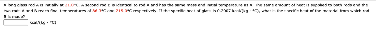 A long glass rod A is initially at 21.0°C. A second rod B is identical to rod A and has the same mass and initial temperature as A. The same amount of heat is supplied to both rods and the
two rods A and B reach final temperatures of 86.3°C and 215.0°C respectively. If the specific heat of glass is 0.2007 kcal/(kg · °C), what is the specific heat of the material from which rod
B is made?
kcal/(kg · °C)
