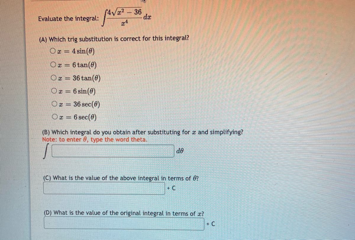 36
Evaluate the integral:
(A) Which trig substitution is correct for this integral?
O = 4 sin(0)
Ox = 6 tan(0)
Or = 36 tan(8)
Ox = 6 sin(0)
Or = 36 sec(0)
Or = 6 sec(0)
(B) Which integral do you obtain after substituting for r and simplifying?
Note: to enter 0, type the word theta.
do
(C) What is the value of the above integral in terms of 0?
+ C
(D) What is the value of the original integral in terms of x?
+ C
