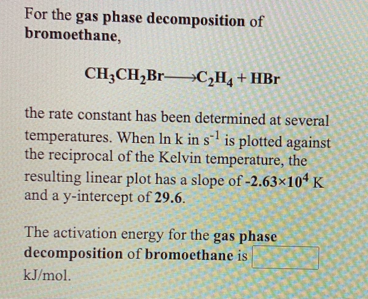 For the gas phase decomposition of
bromoethane,
CH3CH,Br-
C,H, + HBr
the rate constant has been determined at several
temperatures. When In k in s is plotted against
the reciprocal of the Kelvin temperature, the
resulting linear plot has a slope of -2.63x104 K
and a y-intercept of 29.6.
The activation energy for the gas phase
decomposition of bromoethane is
kJ/mol.
