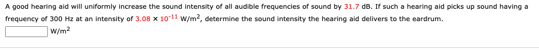 A good hearing aid will uniformly increase the sound intensity of all audible frequencies of sound by 31.7 dB. If such a hearing aid picks up sound having a
frequency of 300 Hz at an intensity of 3.08 x 10-11 w/m2, determine the sound intensity the hearing aid delivers to the eardrum.
W/m2
