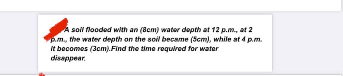 A soil flooded with an (8cm) water depth at 12 p.m., at 2
p.m., the water depth on the soil became (5cm), while at 4 p.m.
it becomes (3cm). Find the time required for water
disappear.