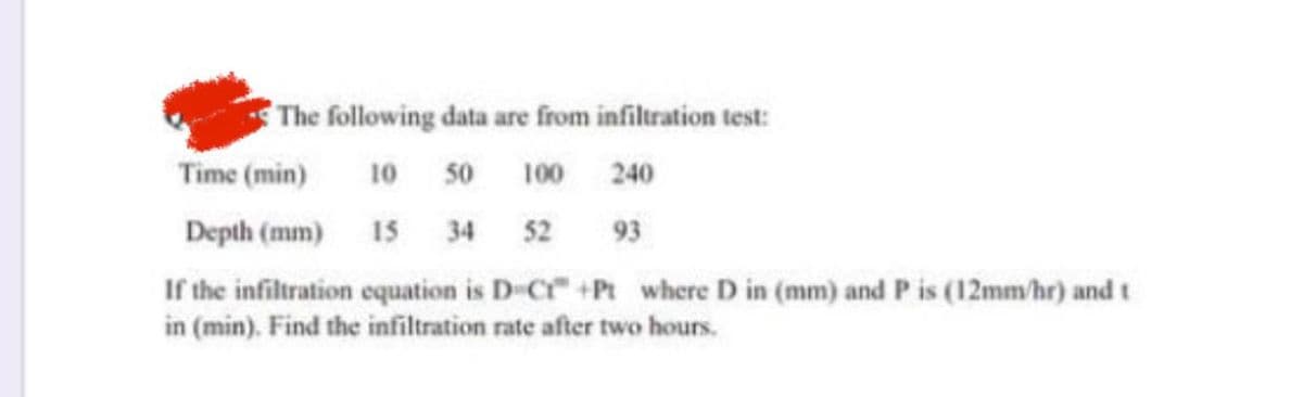 The following data are from infiltration test:
10 50 100
240
15 34 52 93
Time (min)
Depth (mm)
If the infiltration equation is D-Cr" +Pt where D in (mm) and P is (12mm/hr) and t
in (min). Find the infiltration rate after two hours.