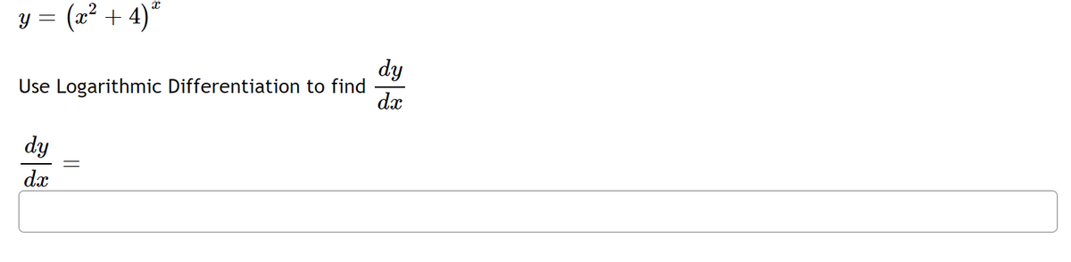 ### Problem Statement

Given the function:
\[ y = (x^2 + 4)^x \]

Use Logarithmic Differentiation to find \(\frac{dy}{dx}\).

### Solution

To find the derivative \(\frac{dy}{dx}\) using logarithmic differentiation, follow these steps:

1. **Take the natural logarithm on both sides:**
\[ \ln y = \ln \left((x^2 + 4)^x\right) \]

2. **Use properties of logarithms to simplify:**
\[ \ln y = x \ln (x^2 + 4) \]

3. **Differentiate both sides with respect to \(x\):**
\[ \frac{d}{dx} (\ln y) = \frac{d}{dx} \left( x \ln (x^2 + 4) \right) \]

4. **Use the chain rule on the left-hand side and the product rule on the right-hand side:**
\[ \frac{1}{y} \frac{dy}{dx} = \ln (x^2 + 4) + x \cdot \frac{1}{x^2 + 4} \cdot \frac{d}{dx} (x^2 + 4) \]

5. **Simplify the derivative of \(x^2 + 4\):**
\[ \frac{d}{dx} (x^2 + 4) = 2x \]

6. **Substitute this back into the equation:**
\[ \frac{1}{y} \frac{dy}{dx} = \ln (x^2 + 4) + \frac{x \cdot 2x}{x^2 + 4} \]
\[ \frac{1}{y} \frac{dy}{dx} = \ln (x^2 + 4) + \frac{2x^2}{x^2 + 4} \]

7. **Multiply both sides by \(y\) to isolate \(\frac{dy}{dx}\):**
\[ \frac{dy}{dx} = y \left( \ln (x^2 + 4) + \frac{2x^2}{x^2 + 4} \right) \]

8. **Substitute \(y = (x^2 + 4)^x\) back