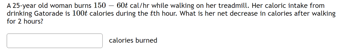 A 25-year old woman burns 150 - 60t cal/hr while walking on her treadmill. Her caloric intake from
drinking Gatorade is 100t calories during the tth hour. What is her net decrease in calories after walking
for 2 hours?
calories burned