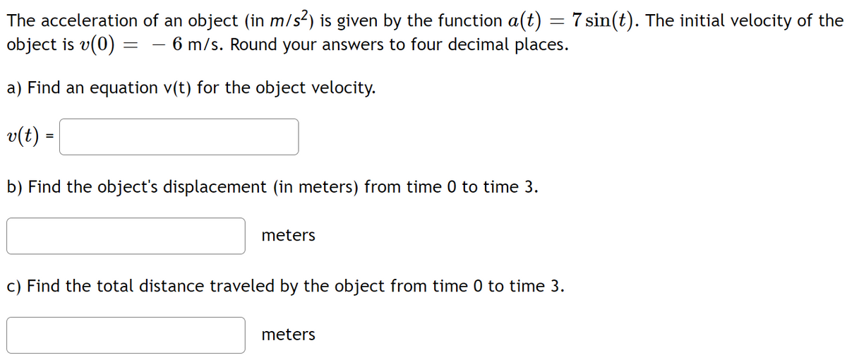 The acceleration of an object (in m/s²) is given by the function a(t) = 7 sin(t). The initial velocity of the
object is v(0)
6 m/s. Round your answers to four decimal places.
a) Find an equation v(t) for the object velocity.
v(t) =
=
b) Find the object's displacement (in meters) from time 0 to time 3.
meters
c) Find the total distance traveled by the object from time 0 to time 3.
meters