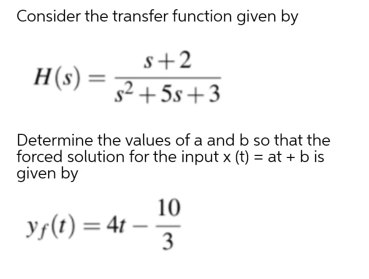 Consider the transfer function given by
s+2
H(s)
s2 + 5s+3
Determine the values of a and b so that the
forced solution for the input x (t) = at + b is
given by
10
ys(t) = 4t
3
