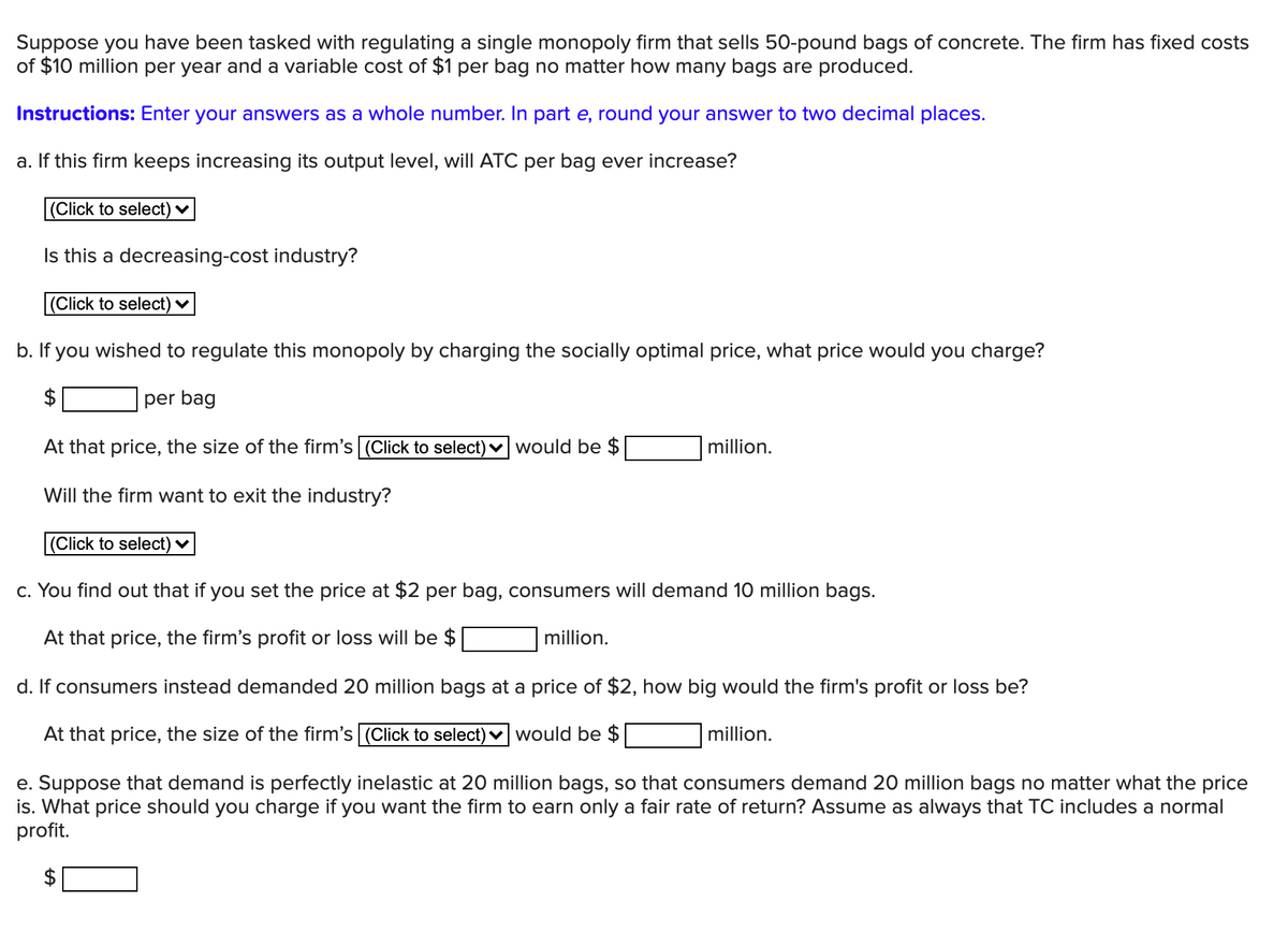 Suppose you have been tasked with regulating a single monopoly firm that sells 50-pound bags of concrete. The firm has fixed costs
of $10 million per year and a variable cost of $1 per bag no matter how many bags are produced.
Instructions: Enter your answers as a whole number. In part e, round your answer to two decimal places.
a. If this firm keeps increasing its output level, will ATC per bag ever increase?
(Click to select) ♥
Is this a decreasing-cost industry?
(Click to select) ♥
b. If you wished to regulate this monopoly by charging the socially optimal price, what price would you charge?
$
per bag
At that price, the size of the firm's (Click to select) v would be $
million.
Will the firm want to exit the industry?
(Click to select) ♥
c. You find out that if you set the price at $2 per bag, consumers will demand 10 million bags.
At that price, the firm's profit or loss willI be $
million.
d. If consumers instead demanded 20 million bags at a price of $2, how big would the firm's profit or loss be?
At that price, the size of the firm's (Click to select) v would be $
million.
e. Suppose that demand is perfectly inelastic at 20 million bags, so that consumers demand 20 million bags no matter what the price
is. What price should you charge if you want the firm to earn only a fair rate of return? Assume as always that TC includes a normal
profit.
%24
