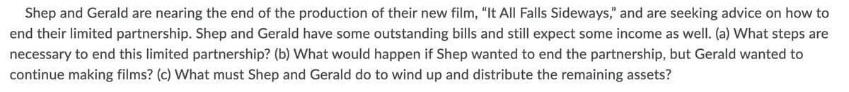 Shep and Gerald are nearing the end of the production of their new film, "It All Falls Sideways," and are seeking advice on how to
end their limited partnership. Shep and Gerald have some outstanding bills and still expect some income as well. (a) What steps are
necessary to end this limited partnership? (b) What would happen if Shep wanted to end the partnership, but Gerald wanted to
continue making films? (c) What must Shep and Gerald do to wind up and distribute the remaining assets?
