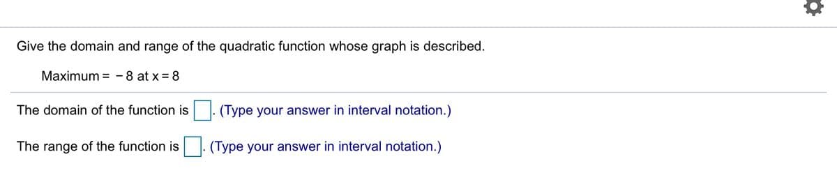 Give the domain and range of the quadratic function whose graph is described.
Maximum = - 8 at x = 8
The domain of the function is
(Type your answer in interval notation.)
The range of the function is |: (Type your answer in interval notation.)
