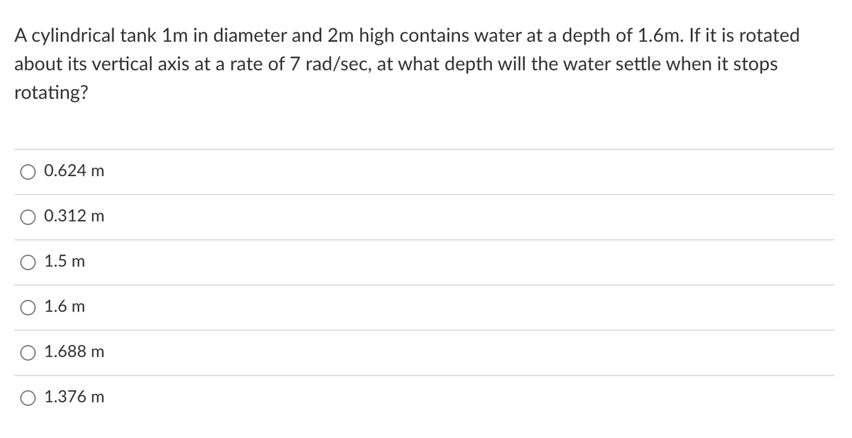 A cylindrical tank 1m in diameter and 2m high contains water at a depth of 1.6m. If it is rotated
about its vertical axis at a rate of 7 rad/sec, at what depth will the water settle when it stops
rotating?
0.624 m
0.312 m
1.5 m
1.6 m
1.688 m
1.376 m
