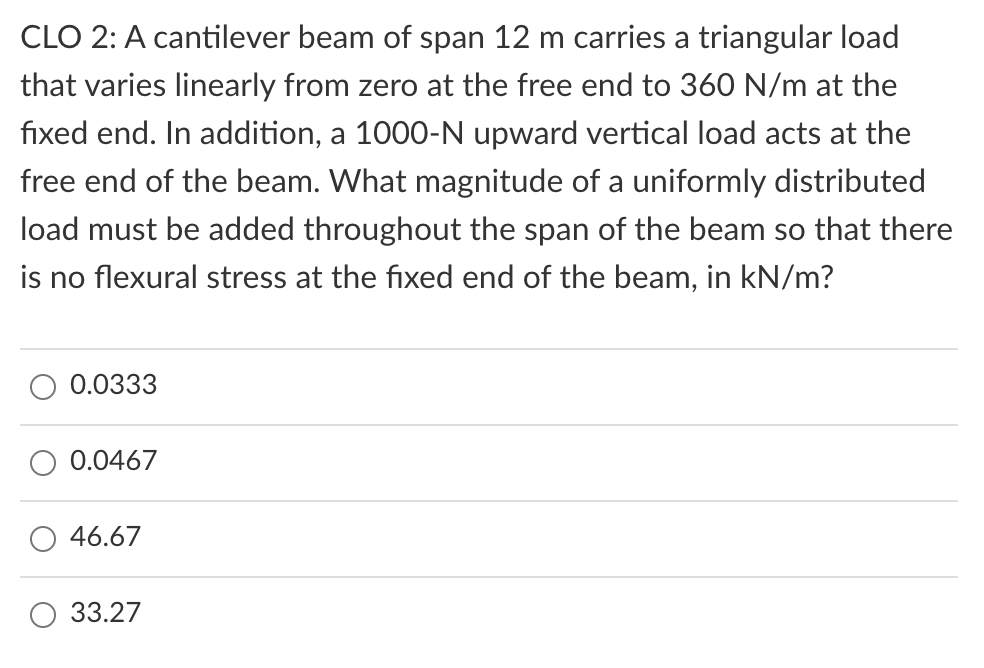 CLO 2: A cantilever beam of span 12 m carries a triangular load
that varies linearly from zero at the free end to 360 N/m at the
fixed end. In addition, a 1000-N upward vertical load acts at the
free end of the beam. What magnitude of a uniformly distributed
load must be added throughout the span of the beam so that there
is no flexural stress at the fixed end of the beam, in kN/m?
0.0333
0.0467
46.67
33.27
