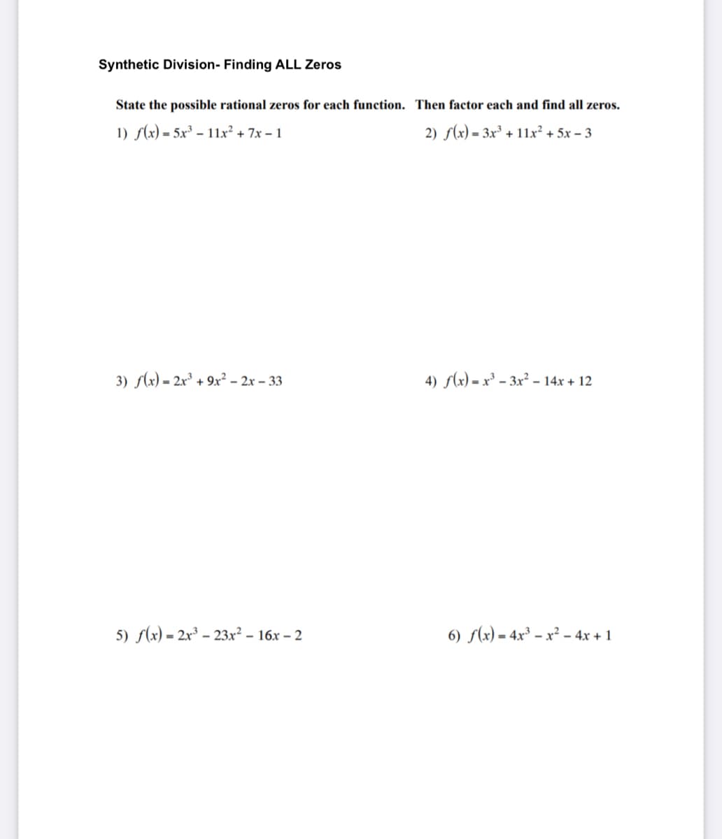 Synthetic Division- Finding ALL Zeros
State the possible rational zeros for each function. Then factor each and find all zeros.
1) f(x) = 5x³ – 11x² + 7x – 1
2) f(x) = 3x³ + 11x² + 5x – 3
3) (x) = 2x³ + 9x² – 2x – 33
4) f(x) = x³ – 3x² – 14x + 12
5) f(x) = 2x³ – 23x² – 16x – 2
6) f(x) = 4x³ – x² – 4x + 1
