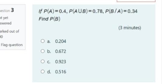 westion 3
ot yet
swered
If P(A)=0.4, P(AUB)=0.78, P(B/A)= 0.34
Find P(B)
(3 minutes)
arked out of
O a. 0.204
Flag question
O b. 0.672
O. 0.923
O d. 0.516
