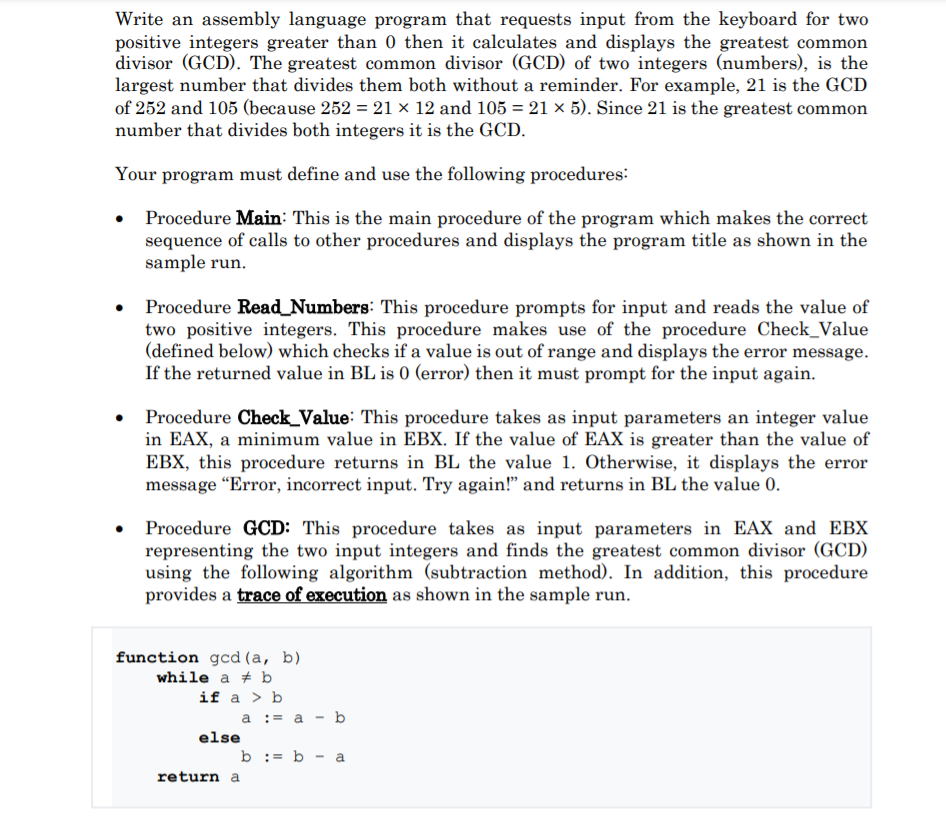 Write an assembly language program that requests input from the keyboard for two
positive integers greater than 0 then it calculates and displays the greatest common
divisor (GCD). The greatest common divisor (GCD) of two integers (numbers), is the
largest number that divides them both without a reminder. For example, 21 is the GCD
of 252 and 105 (because 252 = 21 × 12 and 105 = 21 × 5). Since 21 is the greatest common
number that divides both integers it is the GCD.
Your program must define and use the following procedures:
Procedure Main: This is the main procedure of the program which makes the correct
sequence of calls to other procedures and displays the program title as shown in the
sample run.
Procedure Read_Numbers: This procedure prompts for input and reads the value of
two positive integers. This procedure makes use of the procedure Check_Value
(defined below) which checks if a value is out of range and displays the error message.
If the returned value in BL is 0 (error) then it must prompt for the input again.
• Procedure Check_Value: This procedure takes as input parameters an integer value
in EAX, a minimum value in EBX. If the value of EAX is greater than the value of
EBX, this procedure returns in BL the value 1. Otherwise, it displays the error
message "Error, incorrect input. Try again!" and returns in BL the value 0.
• Procedure GCD: This procedure takes as input parameters in EAX and EBX
representing the two input integers and finds the greatest common divisor (GCD)
using the following algorithm (subtraction method). In addition, this procedure
provides a trace of execution as shown in the sample run.
function gcd (a, b)
while a + b
if a > b
a := a - b
else
b := b - a
return a
